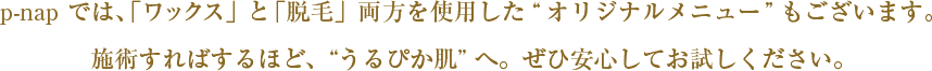「ワックス」と「脱毛」両方を使用した“オリジナルメニュー”もございます。
施術すればするほど、うるぴか肌へ。ぜひ安心してお試しください。