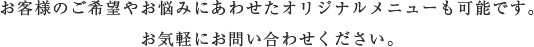 客様のご希望やお悩みにあわせたオリジナルメニューも可能です。