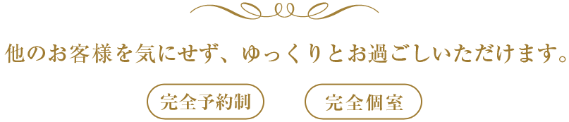 他のお客様を気にせず、ゆっくりとお過ごしいただけます。完全予約制・完全個室